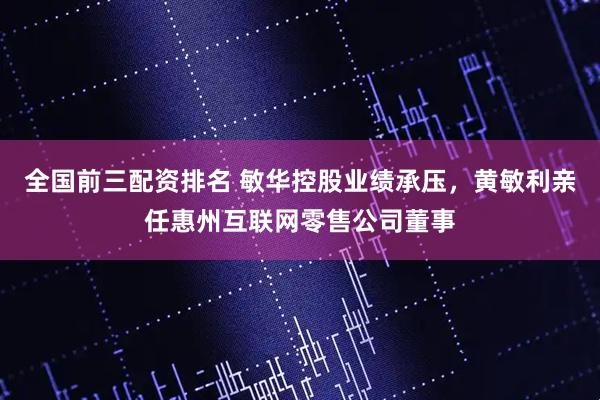 全国前三配资排名 敏华控股业绩承压，黄敏利亲任惠州互联网零售公司董事