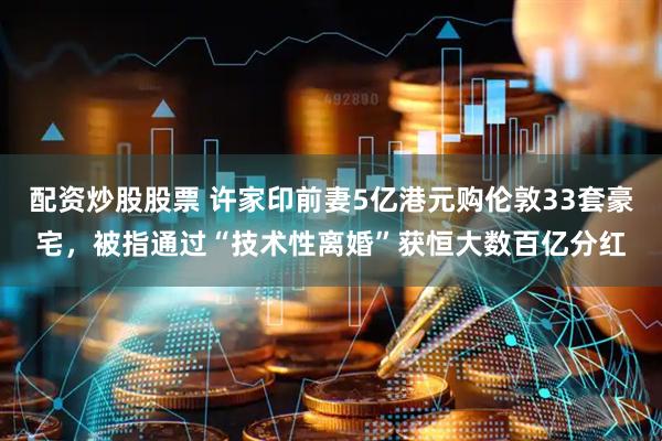 配资炒股股票 许家印前妻5亿港元购伦敦33套豪宅，被指通过“技术性离婚”获恒大数百亿分红