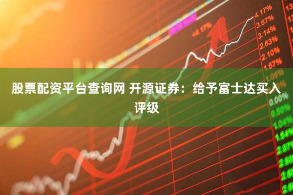 股票配资平台查询网 开源证券：给予富士达买入评级