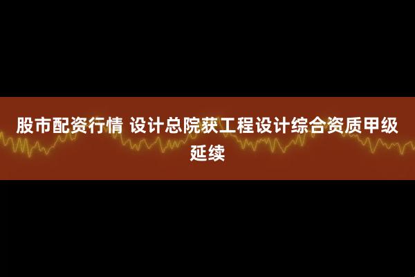 股市配资行情 设计总院获工程设计综合资质甲级延续