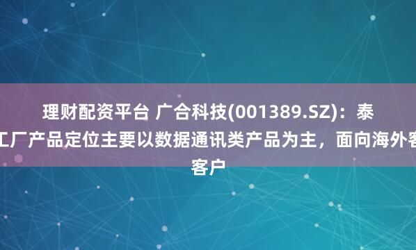理财配资平台 广合科技(001389.SZ)：泰国工厂产品定位主要以数据通讯类产品为主，面向海外客户