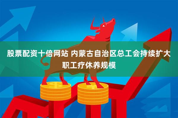 股票配资十倍网站 内蒙古自治区总工会持续扩大职工疗休养规模