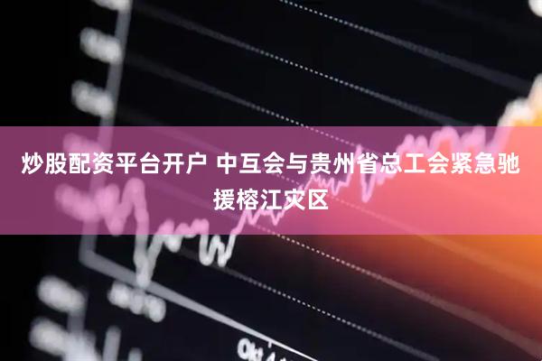 炒股配资平台开户 中互会与贵州省总工会紧急驰援榕江灾区
