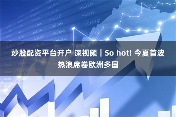 炒股配资平台开户 深视频｜So hot! 今夏首波热浪席卷欧洲多国