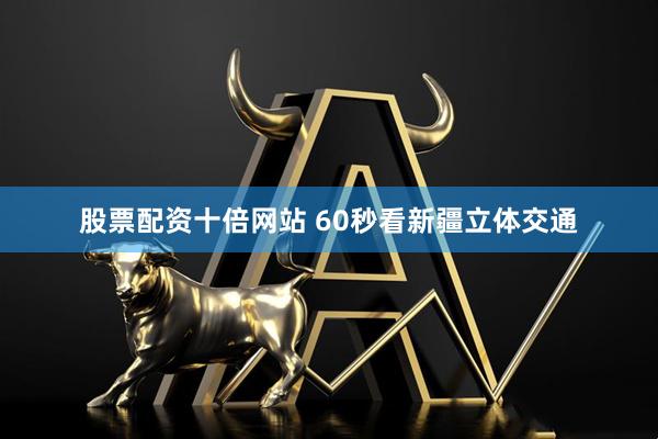 股票配资十倍网站 60秒看新疆立体交通