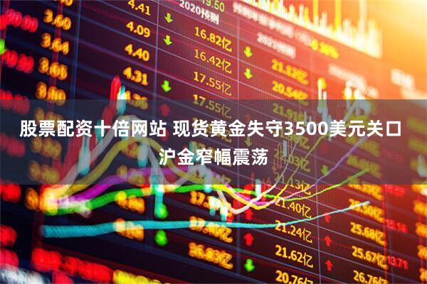 股票配资十倍网站 现货黄金失守3500美元关口 沪金窄幅震荡