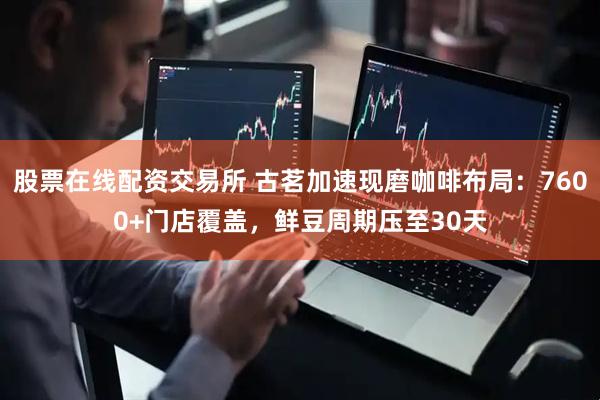 股票在线配资交易所 古茗加速现磨咖啡布局：7600+门店覆盖，鲜豆周期压至30天