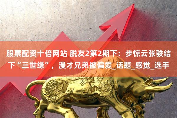 股票配资十倍网站 脱友2第2期下：步惊云张骏结下“三世缘”，漫才兄弟被偏爱_话题_感觉_选手