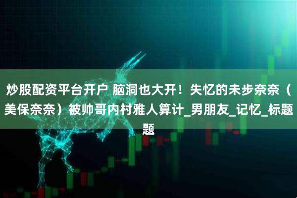炒股配资平台开户 脑洞也大开！失忆的未步奈奈（美保奈奈）被帅哥内村雅人算计_男朋友_记忆_标题