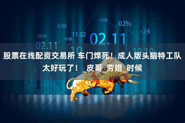 股票在线配资交易所 车门焊死！成人版头脑特工队太好玩了！_皮哥_劳姐_时候