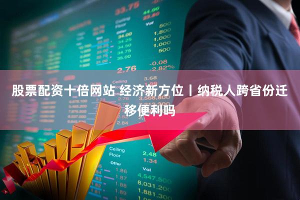 股票配资十倍网站 经济新方位丨纳税人跨省份迁移便利吗