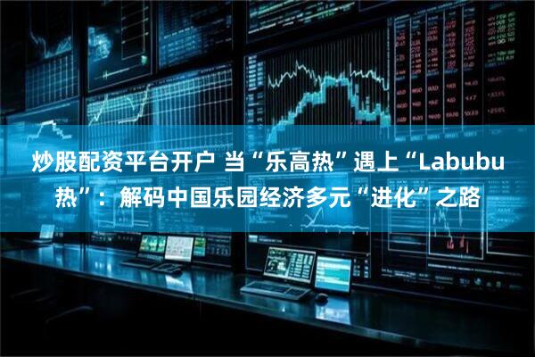 炒股配资平台开户 当“乐高热”遇上“Labubu热”：解码中国乐园经济多元“进化”之路