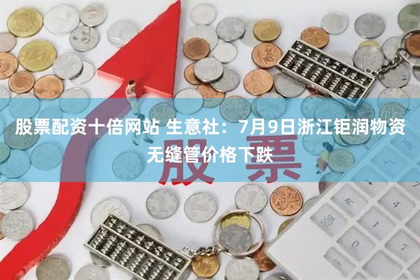 股票配资十倍网站 生意社：7月9日浙江钜润物资无缝管价格下跌