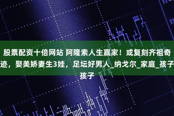 股票配资十倍网站 阿隆索人生赢家！或复刻齐祖奇迹，娶美娇妻生3娃，足坛好男人_纳戈尔_家庭_孩子