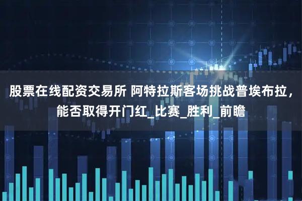 股票在线配资交易所 阿特拉斯客场挑战普埃布拉，能否取得开门红_比赛_胜利_前瞻