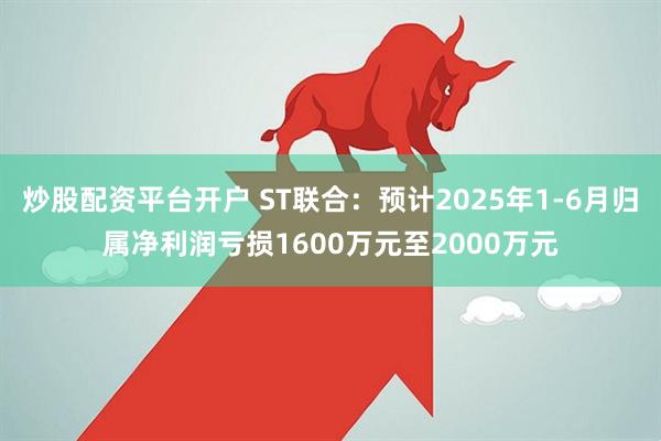 炒股配资平台开户 ST联合：预计2025年1-6月归属净利润亏损1600万元至2000万元