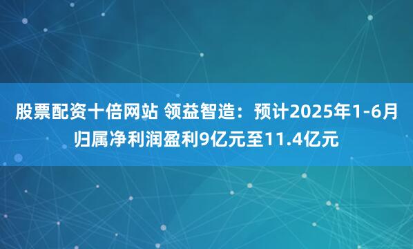 股票配资十倍网站 领益智造：预计2025年1-6月归属净利润盈利9亿元至11.4亿元