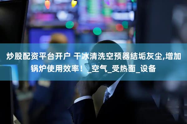 炒股配资平台开户 干冰清洗空预器结垢灰尘,增加锅炉使用效率！_空气_受热面_设备