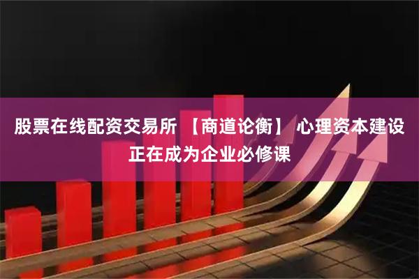 股票在线配资交易所 【商道论衡】 心理资本建设正在成为企业必修课