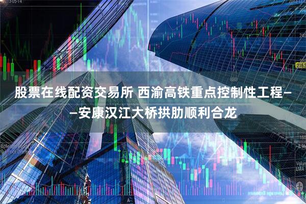 股票在线配资交易所 西渝高铁重点控制性工程——安康汉江大桥拱肋顺利合龙
