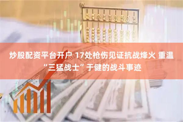 炒股配资平台开户 17处枪伤见证抗战烽火 重温“三猛战士”于健的战斗事迹