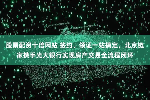 股票配资十倍网站 签约、领证一站搞定，北京链家携手光大银行实现房产交易全流程闭环