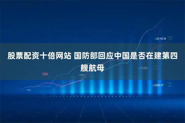 股票配资十倍网站 国防部回应中国是否在建第四艘航母
