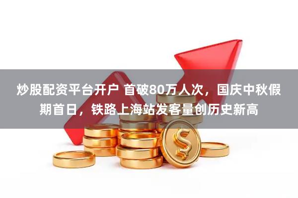炒股配资平台开户 首破80万人次，国庆中秋假期首日，铁路上海站发客量创历史新高