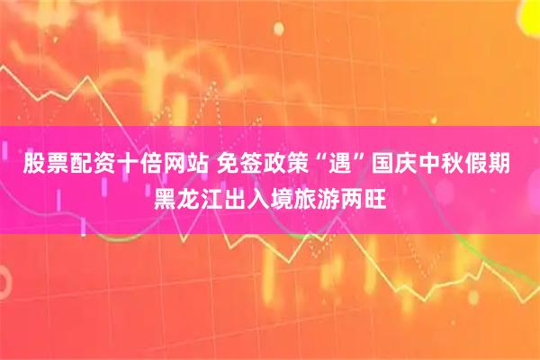 股票配资十倍网站 免签政策“遇”国庆中秋假期 黑龙江出入境旅游两旺