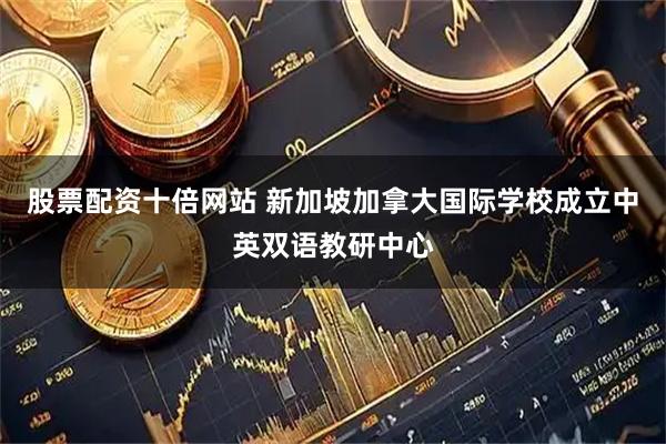 股票配资十倍网站 新加坡加拿大国际学校成立中英双语教研中心