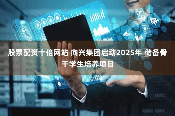 股票配资十倍网站 向兴集团启动2025年 储备骨干学生培养项目