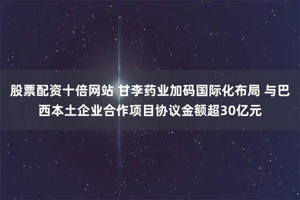 股票配资十倍网站 甘李药业加码国际化布局 与巴西本土企业合作项目协议金额超30亿元