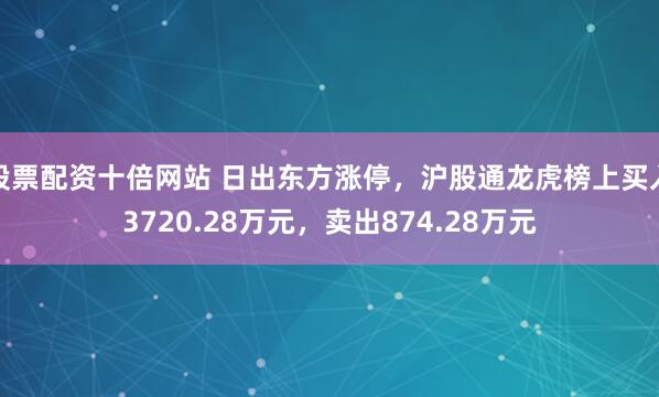 股票配资十倍网站 日出东方涨停，沪股通龙虎榜上买入3720.28万元，卖出874.28万元