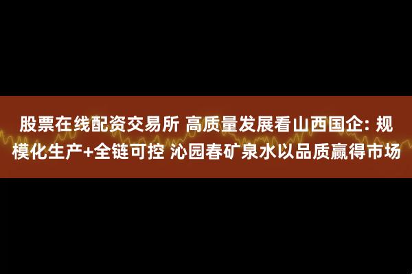 股票在线配资交易所 高质量发展看山西国企: 规模化生产+全链可控 沁园春矿泉水以品质赢得市场