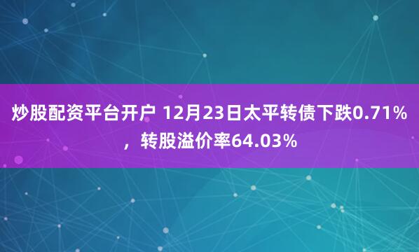 炒股配资平台开户 12月23日太平转债下跌0.71%，转股溢价率64.03%