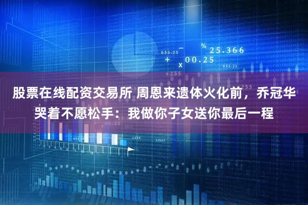 股票在线配资交易所 周恩来遗体火化前，乔冠华哭着不愿松手：我做你子女送你最后一程