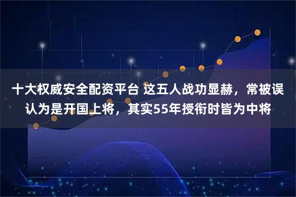 十大权威安全配资平台 这五人战功显赫，常被误认为是开国上将，其实55年授衔时皆为中将