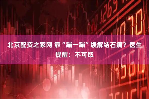 北京配资之家网 靠“蹦一蹦”缓解结石痛？医生提醒：不可取