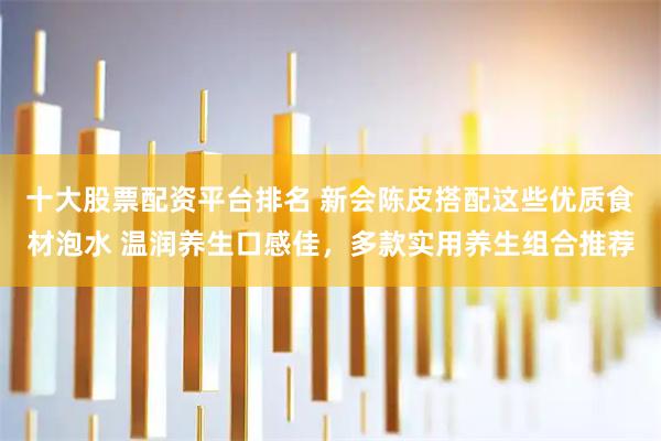 十大股票配资平台排名 新会陈皮搭配这些优质食材泡水 温润养生口感佳，多款实用养生组合推荐