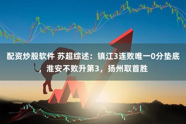 配资炒股软件 苏超综述：镇江3连败唯一0分垫底，淮安不败升第3，扬州取首胜