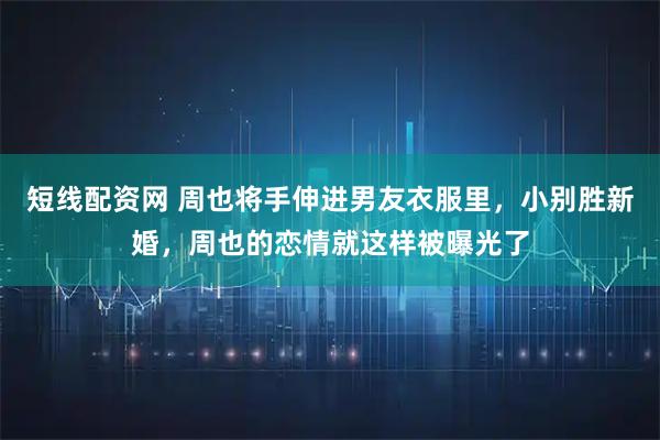 短线配资网 周也将手伸进男友衣服里，小别胜新婚，周也的恋情就这样被曝光了