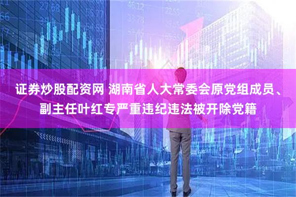 证券炒股配资网 湖南省人大常委会原党组成员、副主任叶红专严重违纪违法被开除党籍