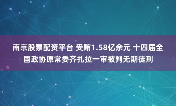 南京股票配资平台 受贿1.58亿余元 十四届全国政协原常委齐扎拉一审被判无期徒刑