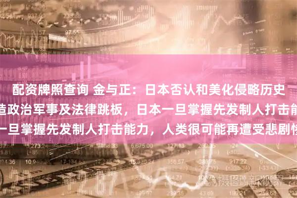 配资牌照查询 金与正：日本否认和美化侵略历史，为重新侵略一步步打造政治军事及法律跳板，日本一旦掌握先发制人打击能力，人类很可能再遭受悲剧惨祸