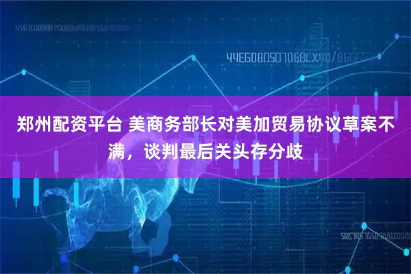 郑州配资平台 美商务部长对美加贸易协议草案不满，谈判最后关头存分歧