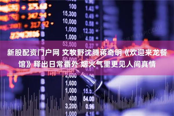 新股配资门户网 文牧野沈腾蒋奇明《欢迎来龙餐馆》释出日常番外 烟火气里更见人间真情