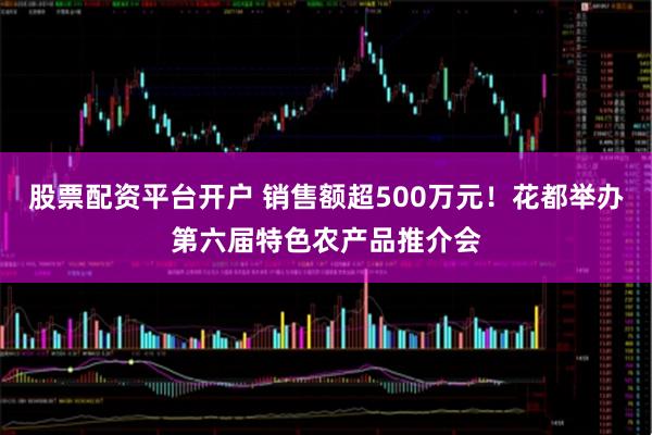 股票配资平台开户 销售额超500万元！花都举办第六届特色农产品推介会
