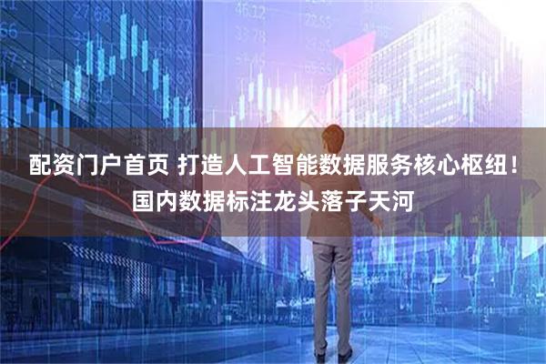 配资门户首页 打造人工智能数据服务核心枢纽！国内数据标注龙头落子天河