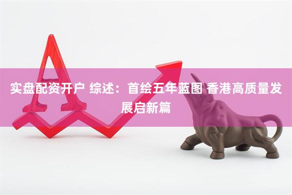 实盘配资开户 综述：首绘五年蓝图 香港高质量发展启新篇