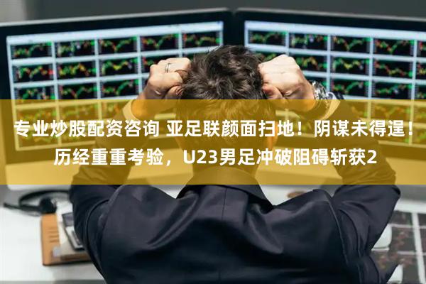 专业炒股配资咨询 亚足联颜面扫地！阴谋未得逞！ 历经重重考验，U23男足冲破阻碍斩获2